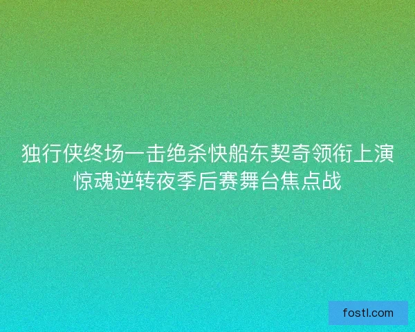 独行侠终场一击绝杀快船东契奇领衔上演惊魂逆转夜季后赛舞台焦点战