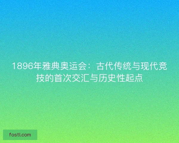 1896年雅典奥运会：古代传统与现代竞技的首次交汇与历史性起点
