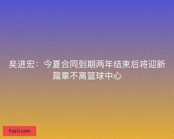 矣进宏：今夏合同到期两年结束后将迎新篇章不离篮球中心