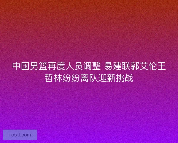 中国男篮再度人员调整 易建联郭艾伦王哲林纷纷离队迎新挑战