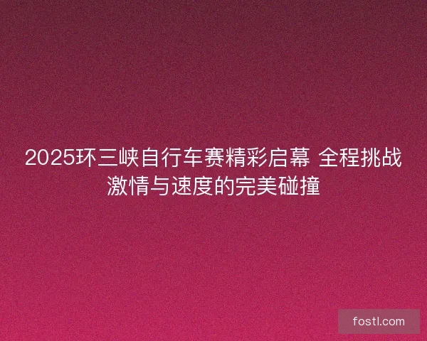 2025环三峡自行车赛精彩启幕 全程挑战激情与速度的完美碰撞