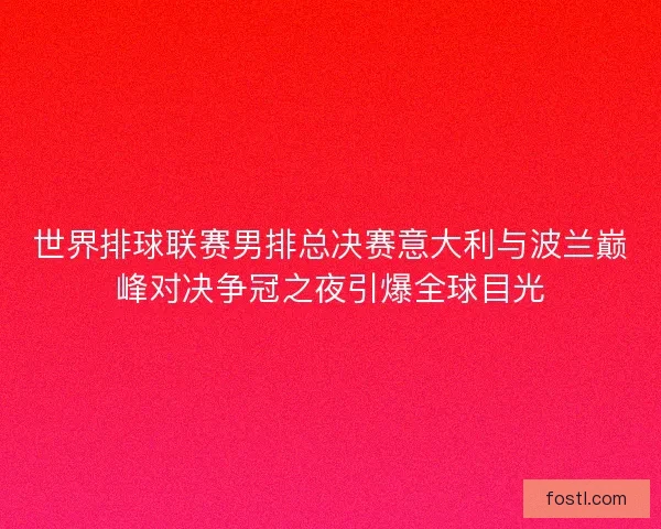 世界排球联赛男排总决赛意大利与波兰巅峰对决争冠之夜引爆全球目光