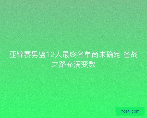 亚锦赛男篮12人最终名单尚未确定 备战之路充满变数