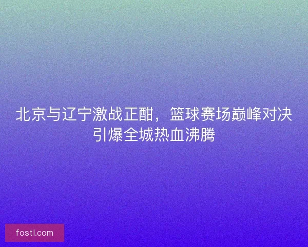 北京与辽宁激战正酣，篮球赛场巅峰对决引爆全城热血沸腾