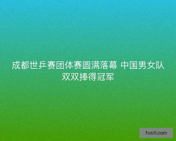 成都世乒赛团体赛圆满落幕 中国男女队双双捧得冠军