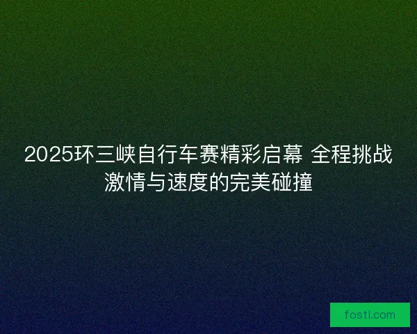 2025环三峡自行车赛精彩启幕 全程挑战激情与速度的完美碰撞